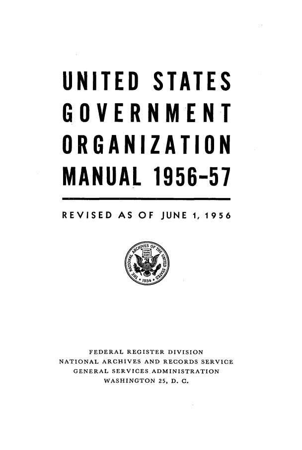 handle is hein.frdocs/usgovman01956 and id is 1 raw text is: UNITED STATES
G 0 V E R N ME N T
ORGANIZATION
MANUAL 1956-57

REVISED AS OF

JUNE 1, 1956

FEDERAL REGISTER DIVISION
NATIONAL ARCHIVES AND RECORDS SERVICE
GENERAL SERVICES ADMINISTRATION
WASHINGTON 25, D. C.


