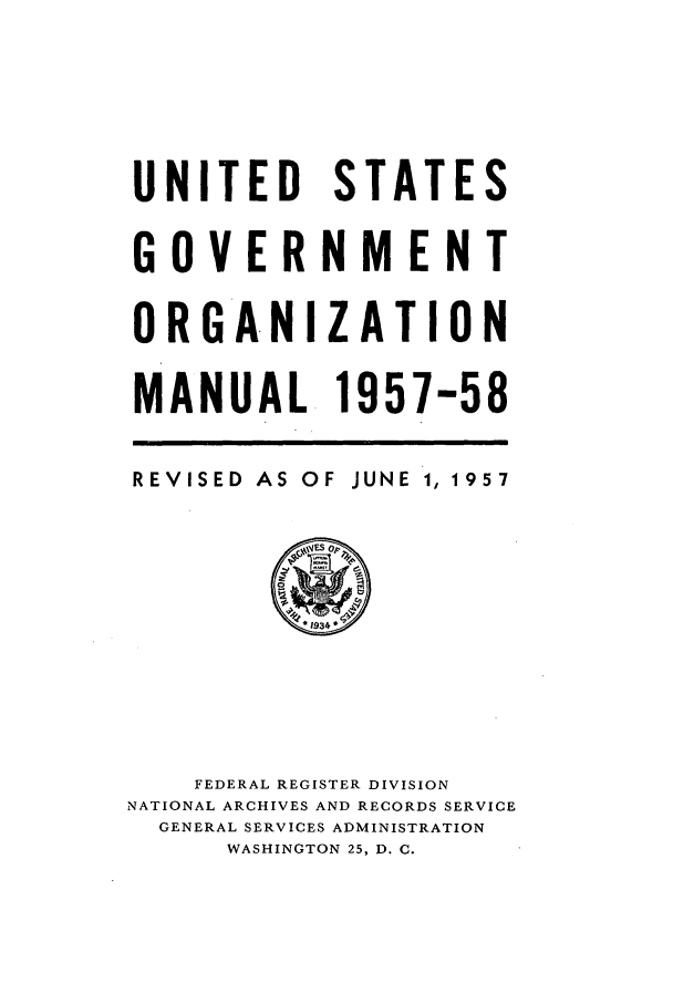 handle is hein.frdocs/usgovman01957 and id is 1 raw text is: UNITED STATES
GOVERNMENT
ORGANIZATION
MANUAL. 1957-58

REVISED AS

OF JUNE 1, 1957

FEDERAL REGISTER DIVISION
NATIONAL ARCHIVES AND RECORDS SERVICE
GENERAL SERVICES ADMINISTRATION
WASHINGTON 25, D. C.


