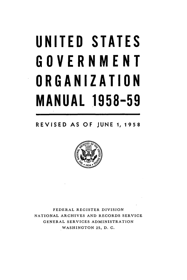handle is hein.frdocs/usgovman01958 and id is 1 raw text is: UNITED STATES
GOVERNMENT
ORGANIZATION
MANUAL 1958-59

REVISED

AS OF

JUNE 1, 1958

FEDERAL REGISTER DIVISION
NATIONAL ARCHIVES AND RECORDS SERVICE
GENERAL SERVICES ADMINISTRATION
WASHINGTON 25, D. C.


