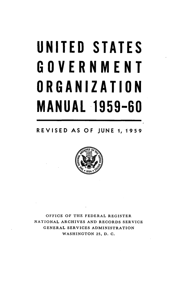 handle is hein.frdocs/usgovman01959 and id is 1 raw text is: UNITED STATES
GOVERNMENT
ORGANIZATION
MANUAL -1959-60

REVISED

AS OF JUNE 1,

OFFICE OF THE FEDERAL REGISTER
NATIONAL ARCHIVES AND RECORDS SERVICE
GENERAL SERVICES ADMINISTRATION
WASHINGTON 25, D. C.

1959


