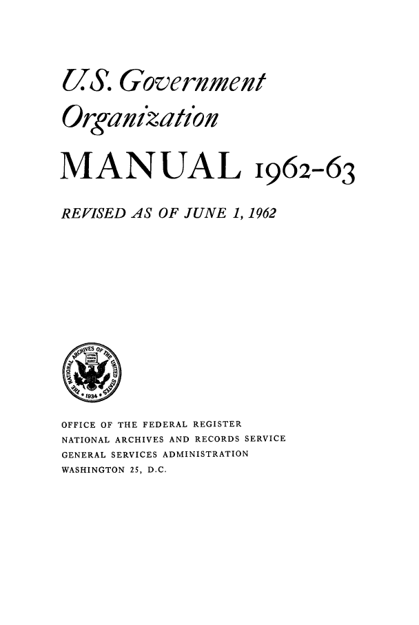 handle is hein.frdocs/usgovman01962 and id is 1 raw text is: US. Government
Organization
MANUAL 1962-63
REVISED AS OF JUNE 1, 1962

OFFICE OF THE FEDERAL REGISTER
NATIONAL ARCHIVES AND RECORDS SERVICE
GENERAL SERVICES ADMINISTRATION
WASHINGTON 25, D.C.


