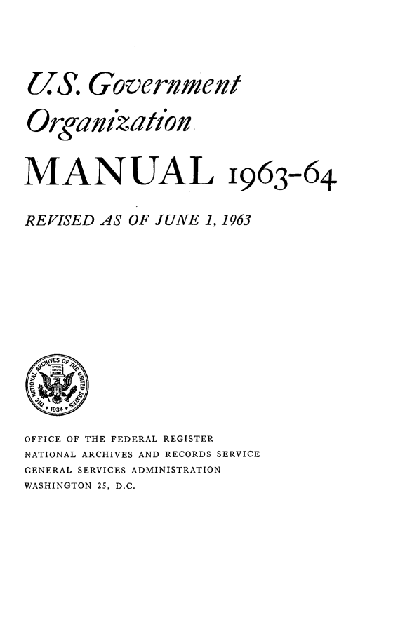 handle is hein.frdocs/usgovman01963 and id is 1 raw text is: U  . Goverlmelt
Orgaizatiofln
MANUAL 1963-64
REVISED AS OF JUNE 1, 1963

OFFICE OF THE FEDERAL REGISTER
NATIONAL ARCHIVES AND RECORDS SERVICE
GENERAL SERVICES ADMINISTRATION
WASHINGTON 25, D.C.


