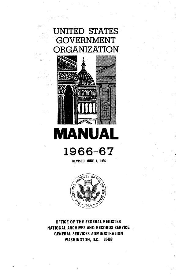 handle is hein.frdocs/usgovman01966 and id is 1 raw text is: UNITED STATES
GOVERNMENT
ORGANIZATION

MANUAL

1966-67
REVISED JUNE 1, 1966

OFFICE OF THE FEDERAL REGISTER
NATIONAL ARCHIVES AND RECORDS SERVICE
GENERAL SERVICES ADMINISTRATION
WASHINGTON, D.C. 20408



