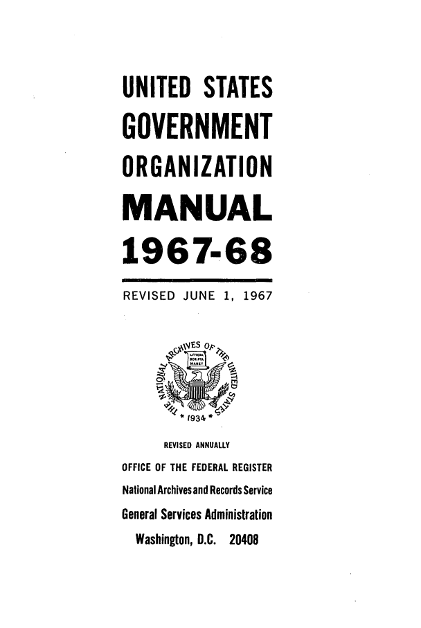 handle is hein.frdocs/usgovman01967 and id is 1 raw text is: UNITED STATES
GOVERNMENT
ORGANIZATION
MANUAL
1967-68
REVISED JUNE 1, 1967
1934 *
REVISED ANNUALLY
OFFICE OF THE FEDERAL REGISTER
National Archives and Records Service
General Services Administration
Washington, D.C. 20408



