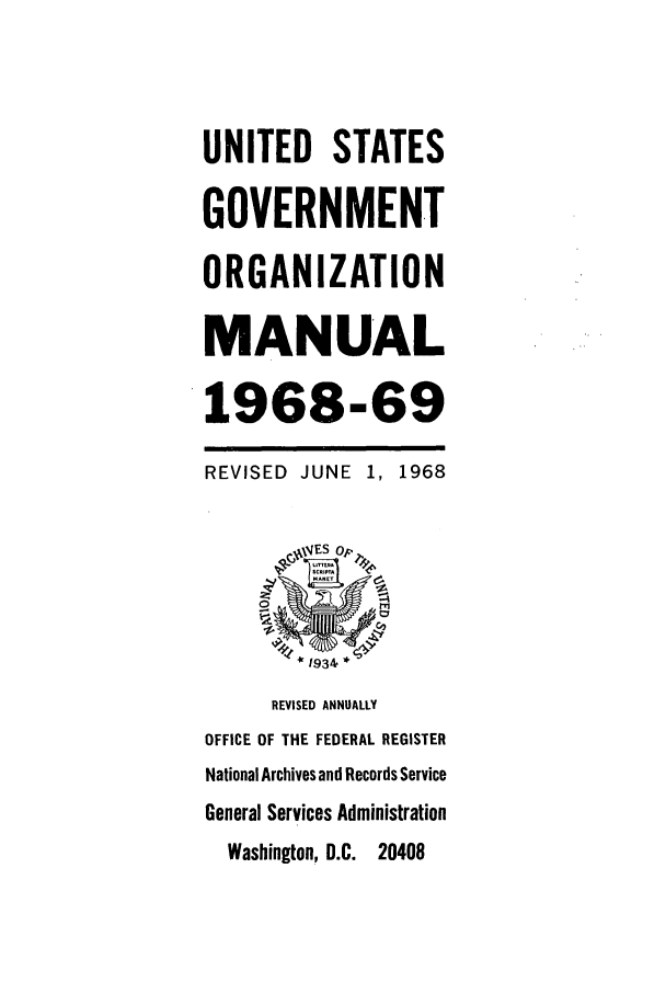 handle is hein.frdocs/usgovman01968 and id is 1 raw text is: UNITED STATES
GOVERNMENT
ORGANIZATION
MANUAL
1968-69
REVISED JUNE 1, 1968
* 1934 *
REVISED ANNUALLY
OFFICE OF THE FEDERAL REGISTER
National Archives and Records Service
General Services Administration
Washington, D.C. 20408


