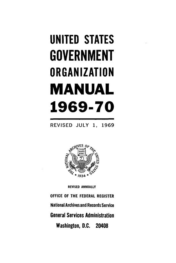 handle is hein.frdocs/usgovman01969 and id is 1 raw text is: UNITED STATES
GOVERNMENT
ORGANIZATION
MANUAL
1969-70
REVISED JULY 1, 1969
1934 *
REVISED ANNUALLY
OFFICE OF THE FEDERAL REGISTER
National Archives and Records Service
General Services Administration
Washington, D.C. 20408


