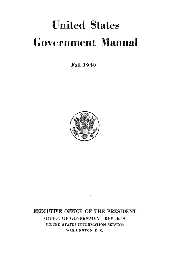 handle is hein.frdocs/usgovman19401 and id is 1 raw text is: United States
Government Manual
Fall 1940

EXECUTIVE OFFICE OF THE PRESIDENT
OFFICE OF GOVERNMENT REPORTS
UNITED STATES INFORMATION SERVICE
WASHINGTON, D. C.


