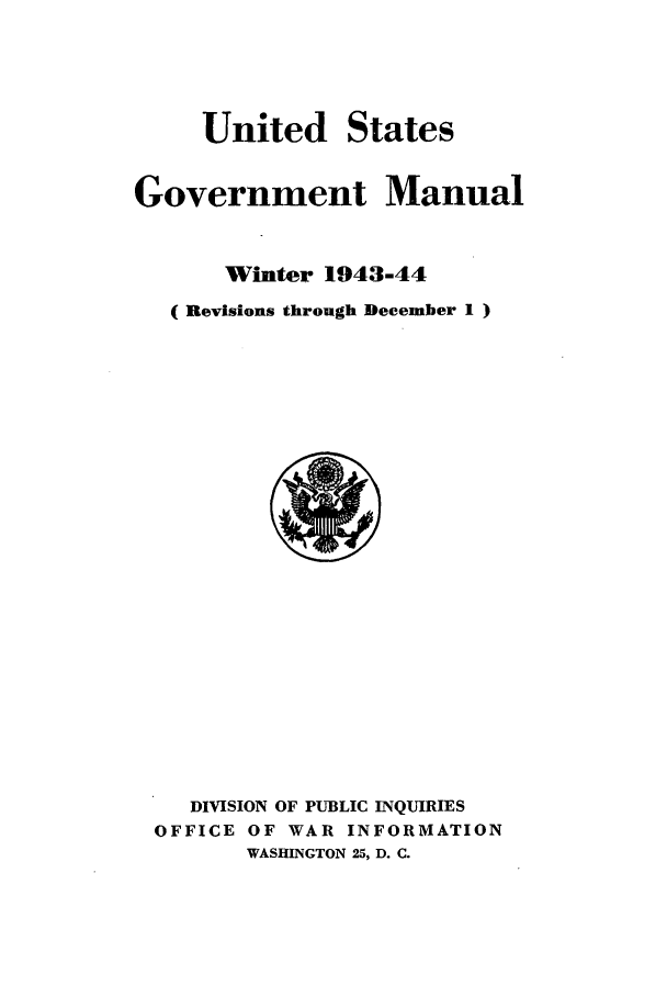 handle is hein.frdocs/usgovman19431 and id is 1 raw text is: United

States

Government Manual
Winter 1943-44
( Revisions through December 1 )

DIVISION OF PUBLIC INQUIRIES
OFFICE OF WAR INFORMATION
WASHINGTON 25, D. C.


