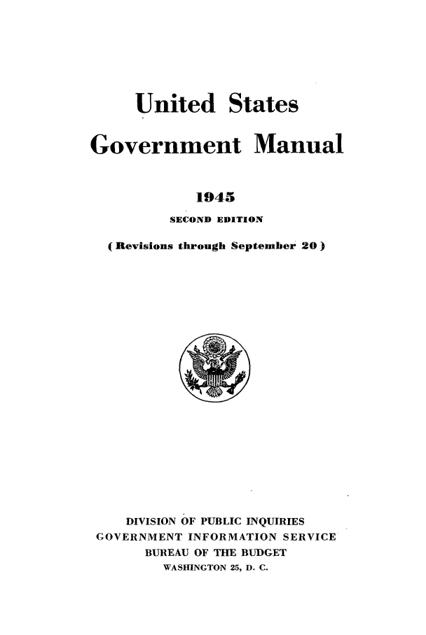 handle is hein.frdocs/usgovman19452 and id is 1 raw text is: United States
Government Manual
1945
SECOND EDITION
(Revisions through September 20

DIVISION OF PUBLIC INQUIRIES
GOVERNMENT INFORMATION SERVICE
BUREAU OF THE BUDGET
WASHINGTON 25, D. C.


