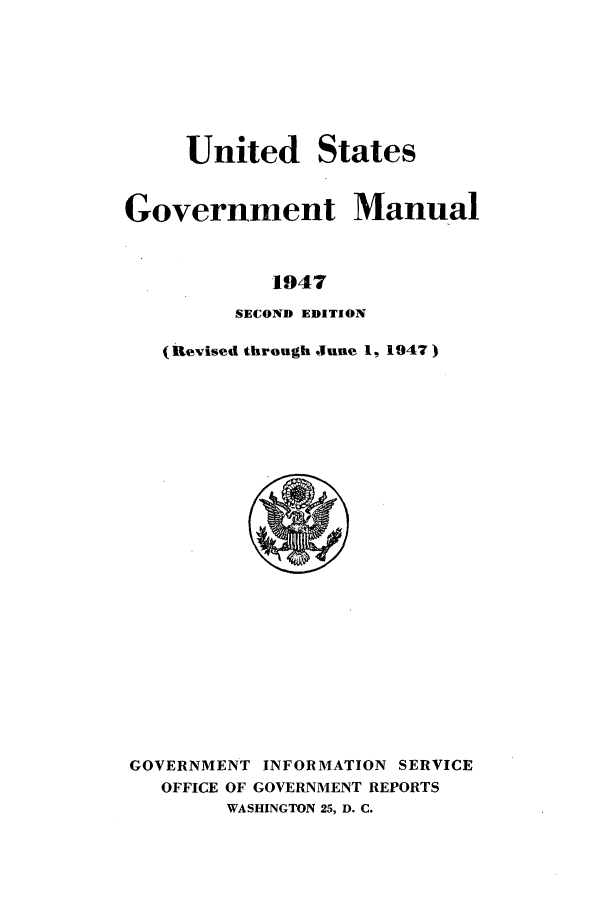 handle is hein.frdocs/usgovman19472 and id is 1 raw text is: United States
Government Manual
1947
SECOND EDITION

(Revised through June 1, 1947)

GOVERNMENT INFORMATION SERVICE
OFFICE OF GOVERNMENT REPORTS
WASHINGTON 25, D. C.


