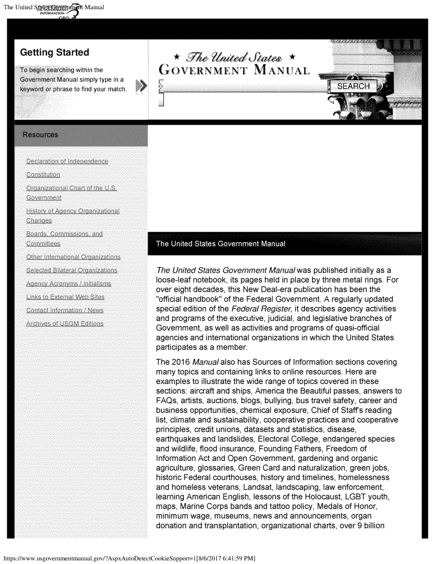 handle is hein.frdocs/usgovman2017 and id is 1 raw text is: The United Sagg,  Manual
          INFORMATION



    Getting   Started

    To begin searching within the  Vi OVERNM IN        iN'1 ANUAL
    Government Manual simply type in a
    keyword or phrase to find your match.                                                S EARCH




    Resources











                                         The United States Government Manual


                                         The United States Government  Manual was  published initially as a
                                         loose-leaf notebook, its pages held in place by three metal rings. For
                                         over eight decades, this New Deal-era publication has been the
                                         official handbook of the Federal Government. A regularly updated
                                         special edition of the Federal Register, it describes agency activities
                                         and programs of the executive, judicial, and legislative branches of
                                         Government,  as well as activities and programs of quasi-official
                                         agencies and international organizations in which the United States
                                         participates as a member.
                                         The 2016 Manual  also has Sources of Information sections covering
                                         many topics and containing links to online resources. Here are
                                         examples to illustrate the wide range of topics covered in these
                                         sections: aircraft and ships, America the Beautiful passes, answers to
                                         FAQs, artists, auctions, blogs, bullying, bus travel safety, career and
                                         business opportunities, chemical exposure, Chief of Staff's reading
                                         list, climate and sustainability, cooperative practices and cooperative
                                         principles, credit unions, datasets and statistics, disease,
                                         earthquakes and landslides, Electoral College, endangered species
                                         and wildlife, flood insurance, Founding Fathers, Freedom of
                                         Information Act and Open Government, gardening and  organic
                                         agriculture, glossaries, Green Card and naturalization, green jobs,
                                         historic Federal courthouses, history and timelines, homelessness
                                         and homeless veterans, Landsat, landscaping, law enforcement,
                                         learning American English, lessons of the Holocaust, LGBT youth,
                                         maps, Marine Corps bands  and tattoo policy, Medals of Honor,
                                         minimum  wage, museums,   news and announcements,   organ
                                         donation  act an splantation, organizational charts, over 9 billion


https://www.usgovernmentmanual.gov/?AspxAutoDetectCookieSupport=1[8/6/2017 6:41:59 PM]


