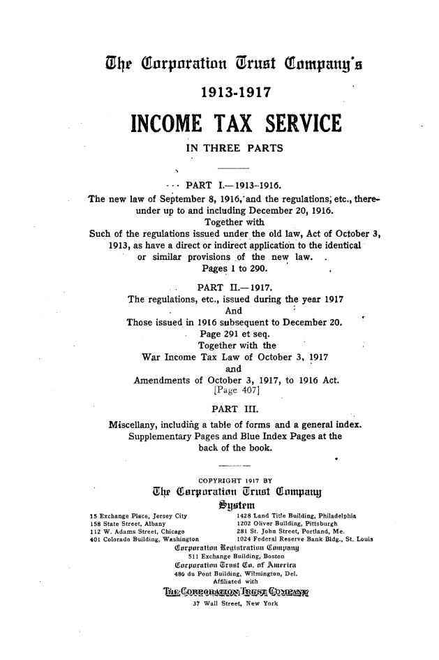 handle is hein.fstax/stfdtxr0001 and id is 1 raw text is: 




    Xi he       rporattlon Truttt            o      ay'

                         1913-1917


         INCOME TAX SERVICE

                      IN THREE PARTS


                 --. PART I.-1913-1916.
The new law of September 8, 1916,'and the regulations; etc., there-
           under up to and inchding December 20, 1916.
                         Together with
Such of the regulations issued under the old law, Act of October 3,
     1913, as have a direct or indirect application to the identical
           or similar provisions of the new law.
                         Pages 1 to 290.

                         PART I.- 1917.
         The regulations, etc., issued during the year 1917
                              And
         Those issued in 1916 subsequent to December 20.
                         Page 291 et seq.
                         Together with the
            War Income Tax Law of October 3, 1917
                              and
          Amendments of October 3, 1917, to 1916 Act.
                            [Page 407]

                            PART III.
     Miscellany, includifig a table of forms and a general index.
         Supplementary Pages and Blue Index Pages at the
                        back of the book.


                        COPYRIGHT 1917 BY
              tI    f (orpuratiou trut 0  o1miarj
                             outrm
 15 Exchange Place, Jersey City  1428 Land Title Building, Philadelphia
 158 State Street, Albany        1202 Oliver Building, Pittsburgh
 112 W. Adams Street, Chicago    281 St. John Street, Portland, Me.
 401 Colorado Building, Washington  1024 Federal Reserve Bank Bldg., St. Louis
                   (forpaoratiot Negiatratiu Conisntua
                      511 Exchange Building, Boston
                   Crairporation Ortiit Co. of Aurrra
                   486 du Pont Building, Wilmington, Del.
                           Affiliated with

                       37 Wall Street, New York


