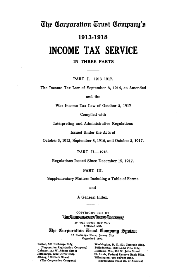 handle is hein.fstax/stfdtxr0002 and id is 1 raw text is: 




  0ht Oorporation Urust (Tompang's


                      1913-1918


      INCOME TAX SERVICE

                   IN THREE PARTS



                   PART I.-1913-1917.

  The Income Tax Law of September 8, 1916, as Amended

                          and the

          War Income Tax Law of October 3, 1917

                       Compiled with

        Interpreting and Administrative Regulations

                 Issued Under the Acts of

   October 3, 1913, September 8, 1916, and October 3, 1917.

                     PART II.-1918.

        Regulations Issued Since December 15, 1917.

                        PART III.

     Supplementary Matters Including a Table of Forms

                           and

                     A General Index.


                     COPYRIGHT 1918 BY

                     37 Wall Street, New York
                        Affiliated with
      C, he QTorporation Trust       iompany o y t
                  15 Exchange Place, Jersey City
                        Organized 1892.
Boston, 511 Exchange Bldg.        Washington, D. C., 501 Colorado Bldg.
  (Corporation Registration Company)  Philadelphia, 1428 Land Title Bldg.
Chicago, 112 W. Adams Street      Portland, Me., 281 St. John Street
Pittsburgh, 1202 Oliver Bldg.     St. Louis, Federal Reserve Bank Bldg.
Albany, 158 State Street          Wilmington, 486 duPont Bldg.
  (The Corporation Company)         (Corporation Trust Co. of America)


