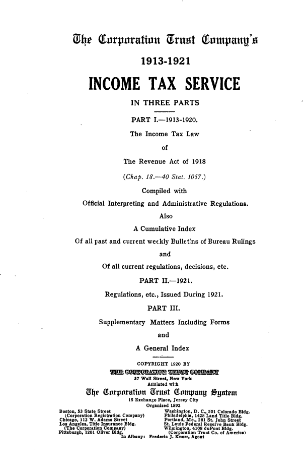 handle is hein.fstax/stfdtxr0003 and id is 1 raw text is: 



    1 4P ourporation i1ruot Totpaun's


                          1913-1921


         INCOME TAX SERVICE

                       IN THREE PARTS

                       PART I.-1913-1920.

                       The Income Tax Law

                                of

                    The Revenue Act of 1918

                    (Chap. 18.-40 Stat. 1057.)

                          Compiled with
        Official Interpreting and Administrative Regulations.

                                Also

                       A Cumulative Index
     Of all past and current weekly Bulletins of Bureau Rulings

                                and
              Of all current regulations, decisions, etc.

                         PART II.-1921.

               Regulations, etc., Issued During 1921.

                            PART III.

             Supplementary Matters Including Forms

                               and

                        A General Index

                        COPYRIGHT 1920 BY

                        37 Wall Street, New York
                            Affiliated wlth
         ~e  o'rporaIorn Orust (lompanty oysem
                      15 Exchange Place, Jersey City
                           Organized 1892
Boston, 53 State Street          Washington, D. C., 501 Colorado Bldg.
  kCorporation Registration Company)  Philadelphia, 1428 Land Title Bldg.
Chicago, 112 W. Adams Street     Portland, Me., 281 St. John Street
Los Angeles, Title Insurance Bldg.  St. Louis Federal Reserve Bank Bldg.
  (The Corporation Company)      Wilmington, 4108 duPont Bldg.
Pittsburgh, 1201 Oliver Bldg.     (Corporation Trust Co. of America)
                    In Albany: Frederic J. Knorr, Agent



