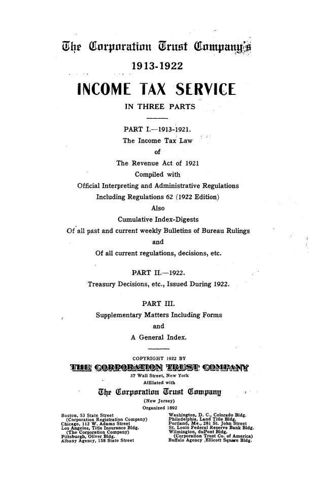 handle is hein.fstax/stfdtxr0004 and id is 1 raw text is: 




Go he     Turporatin Us ruot t(ompany i

                      1913-1922


     INCOME TAX SERVICE

                    IN THREE PARTS


                    PART i.-1913-1921.
                    The Income Tax Law
                             of
                 The Revenue Act of 1921
                       Compiled with
     Official Interpreting and Administrative Regulations
           Including Regulations 62 (1922 Edition)
                            Also
                  Cumulative Index-Digests
  Of all past and current weekly Bulletins of Bureau Rulings
                            and
           Of all current regulations, decisions, etc.

                      PART IL-1922.
        Treasury Decisions, etc., Issued During 1922.

                         PART III.
           Supplementary Matters Including Forms
                             and
                      A General Index.

                      COPYRIGHT 1922 BY

                      37 Wall Street, New York
                          Affiliated with
            C, h  Terporation Urust Tompan               .
                          (New Jersey)
                          Organized 1892
Boston, 53 State Street           Washington, D. C., Colorado Bldg.
  (Corporation Registration Company)  Philadelphia, Land Title Bldg.
Chicago, 112 W. Adams Street     Portland, Me., 281 St. John Street
Los Angeles, Title Insurance Bldg. St. Louis Federal Reserve Bank Bldg.
  (The Corporation Company)       Wilmington, duPont Bldg.
Pittsburgh, Oliver Bldg.           (Corporation Trust Co. of America)
Albany Agency, 158 State Street  Buffalo Agency .Ellicott Square Bldg.


