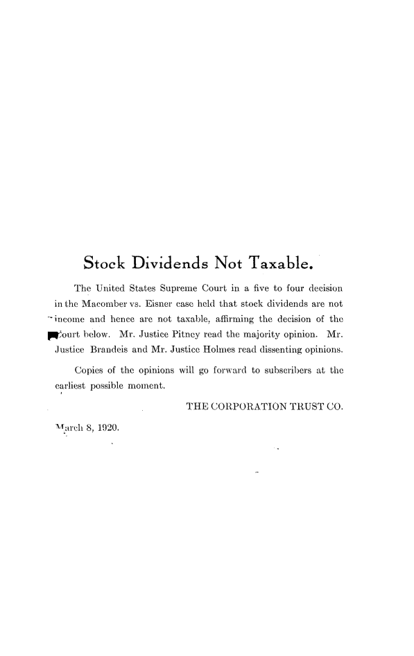 handle is hein.fstax/stfdtxr0202 and id is 1 raw text is: 























       Stock Dividends Not Taxable.

     The United States Supreme Court in a five to four decision
 in the Macomber vs. Eisner case held that stock dividends are not
 '-income and hence are not taxable, affirming the decision of the
PWourt below. Mr. Justice Pitney read the majority opinion. Mr.
Justice Brandeis and Mr. Justice Holmes read dissenting opinions.

     Copies of the opinions will go forward to subscribers at the
  earliest possible moment.

                           THE CORPORATION TRUST CO.

  ,archl 8, 1920.


