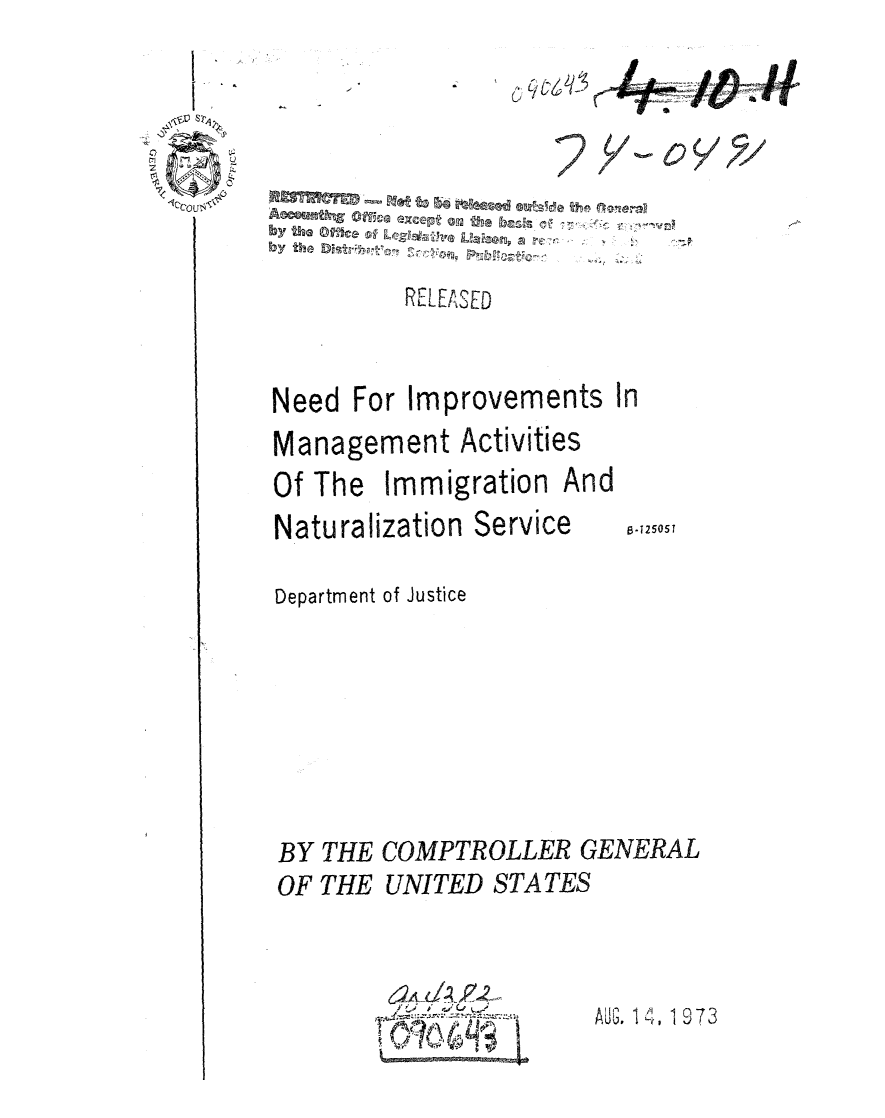 handle is hein.gao/gaobaaaik0001 and id is 1 raw text is: 
  I . &

~ S~.

1c~cOu<~#


C,


oy


         RELEASED



Need For Improvements In
Management Activities
Of The Immigration And


Naturalization Service


8.125051


Department of Justice








BY THE COMPTROLLER GENERAL
OF THE UNITED STATES


6~
~ 4~J


AUJ. 1 4, 19 73


