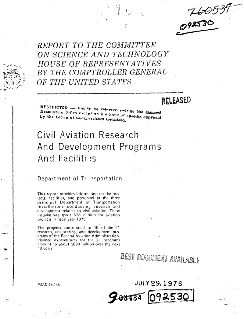 handle is hein.gao/gaobaaakg0001 and id is 1 raw text is: -U


4 4i
It-8- ,


REPORT TO THE COMMITTEE

.ON SCI.EN,.E AND TECHNOLOGY

HOUSE OF REPRESENTATIVES

BY THE COMPTROLLER GENERAL

OF THE UNITED STATES



                                           RELEASED






Civil Aviation Research

And Development Programs

And Faciliti !s



Department of Tr, ,:-portation


This report provides inform ion on the pro-
jects, facilities, and personnel at the three
principal Department of Transportation
installations conductino research and
development related to civil aviation. These
installations Spent S38 n,'lion for aviation
projects in fiscal year 1975.

The projects contributed to 19 of the 21
research, engineering, and development pro-
grains of the Federal Aviation Administration.
Planned expenditures for the 21 programs
amount to about $890 million over the next
10 yeal s.

                             B~EST ooc    ypti


PSAD-76-146


      JULY2 9, 19-76

9~e~aiwrAf9so


