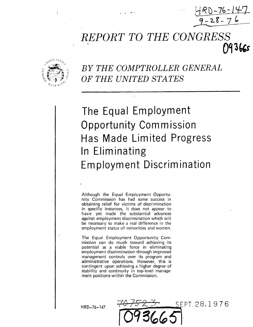 handle is hein.gao/gaobaaakj0001 and id is 1 raw text is: 






REPORT TO THE CONGRESS





BY THE COMPTROLLER GENERAL

OF THE UNITED STATES





The Equal Employment


Opportunity Commission

Has Made Limited Progress

In Eliminating


Employment Discrimination




Although the Equal Employment Opportu-
nity Commission has had some success in
obtaining relief for victims of discrimination
in specific instances, it does not appear to
have yet made the substantial advances
against employment discrimination which will
be necessary to make a real difference in the
employment status of minorities and women.

The Equal Employment Opportunity Com-
mission can do much toward achieving its
potential as a viable force in eliminating
employment discrimination through improved
management controls over its program and
administrative operations. However, this is
contingent upon achieving a higher degree of
stability and continuity in top-level manage-
ment positions within the Commission.





HRD-76-147                       SEPT._28,1     76


