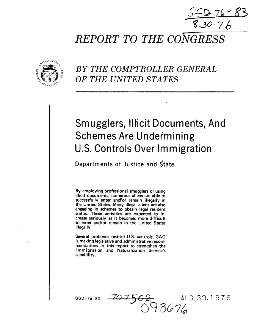 handle is hein.gao/gaobaaakr0001 and id is 1 raw text is: 






REPORT TO


  -(xt0 ~
       /


2in)
  1Q


                TH-C- E
THE C0ONGRESS


BY THE COMPTROLLER GENERAL

OF THE UNITED STATES


Smugglers, Ilticit Documents, And

Schemes Are Undermining

U.S. Controls Over Immigration

Departments of Justice and state




By employing professional smugglers or using
illicit documents, numerous aliens are able to
successfully enter ancffor remain illegally in
the United States. Many illegal aliens are also
engaging in schemes to obtain legal resident
status. These activities are expected to in-
crease seriously as it becomes more difficult
to enter and/or remain in the United States
illegally.

Several problems restrict U.S. controls. GAO
is making legislative and administrative recom-
mendations in this report to strengthen the
Immigration and Naturalization Service's
capability.


GGD-76-83


:Z,   jZAUG. 33,1 97S

  095o-Lz/


