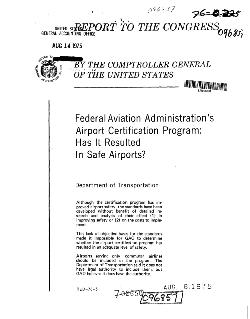 handle is hein.gao/gaobaaaxt0001 and id is 1 raw text is: 
?4A  9S


     UNITED sTfsEPOR T
GENERAL ACCOUNTING OFFICE


CONGRESS
                     Sq b 111


AUG 14 1975


              BY THE

coo $  OF THE
lWc~ou.


COMPTROLLER GENERAL


UNITED STATES


LM096857


Federal Aviation Administration's

Airport Certification Program:

Has It Resulted

In Safe Airports?




Department of Transportation


Although the certification program has im-
proved airport safety, the standards have been
developed without benefit of detailed re-
search and analysis of their effect (1) in
improving safety or (2) on the costs to imple-
ment.
This lack of objective bases for the standards
made it impossible for GAO to determine
whether the airport certification program has
resulted in an adequate level of safety.
Airports serving only   commuter airlines
should be included in the program. The
Department of Transportation said it does not
have legal authority to include them, but
GAO believes it does have the authority.


AUG.  8,1975


TO


THE


RED-76-5


