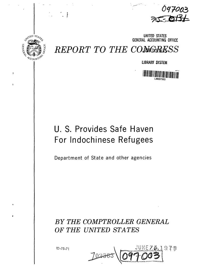 handle is hein.gao/gaobaabbt0001 and id is 1 raw text is: 



D S7l  %


REPORT TO


               Oqzoo3


          UNITED STATES
       GENERAL ACCOUNTING OFFICE
THE CONGRESS


LIBRARY SYSTEM

    LM097003


S. Provides Safe


Haven


For Indochinese Refugees

Department of State and other agencies







BY THE COMPTROLLER GENERAL
OF THE UNITED STATES


JD757         JU ,N! E Z .c'7


U.


I D-75-71]


