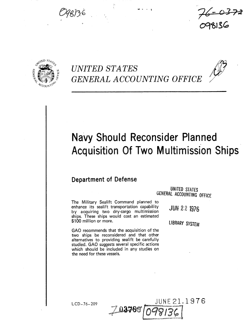 handle is hein.gao/gaobaabfq0001 and id is 1 raw text is: _ . I


UNITED STATES

GENERAL ACCOUNTING OFFICE


/
7


Navy Should Reconsider Planned

Acquisition Of Two Multimission Ships




Department of Defense
                                      UNITED STATES
                                GENERAL ACCOUNTING OFFICE


The Military Sealift Command planned to
enhance its sealift transportation capability
by acquiring two dry-cargo multimission
ships. These ships would cost an estimated
$100 million or more.

GAO recommends that the acquisition of the
two ships be reconsidered and that other
alternatives to providing sealift be carefully
studied. GAO suggests several specific actions
which should be included in any studies on
the need for these vessels.


LCD-76-209


JUN 2 2 1976

LIBRARY SYSTEM


JUNE 21,1976


71cou x\


