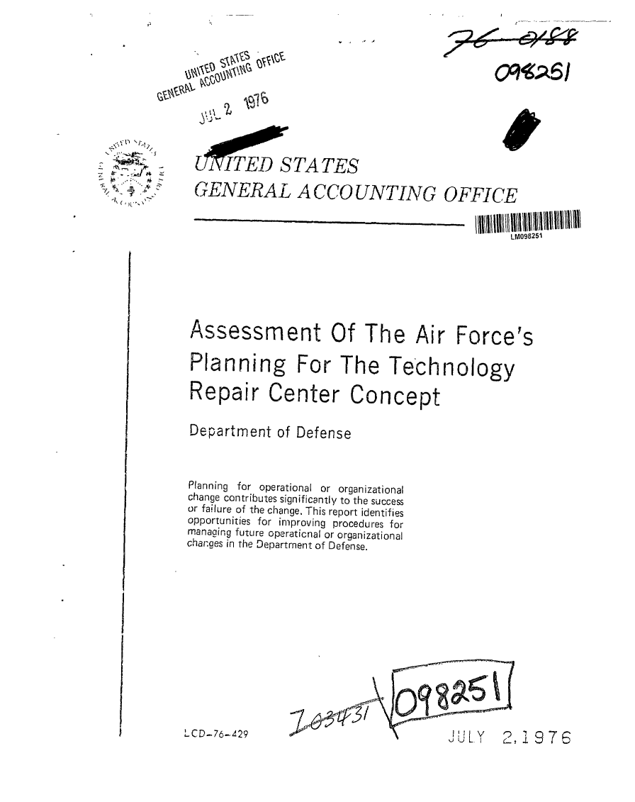 handle is hein.gao/gaobaabik0001 and id is 1 raw text is: 


0D




l ,T,-OOWTATES


GENERAL ACCOUNTING OFFICE

                                          LM098251


Assessment


Of The Air


Planning For The Technology
Repair Center Concept

Department of Defense


Planning for operational or organizational
change contributes significantly to the success
or failure of the change. This report identifies
opportunities for improving procedures for
managing future operaticnal or organizational
changes in the Department of Defense.


'LCD-76-429


22~


I


( Ji 


2, £9 7


Force's


