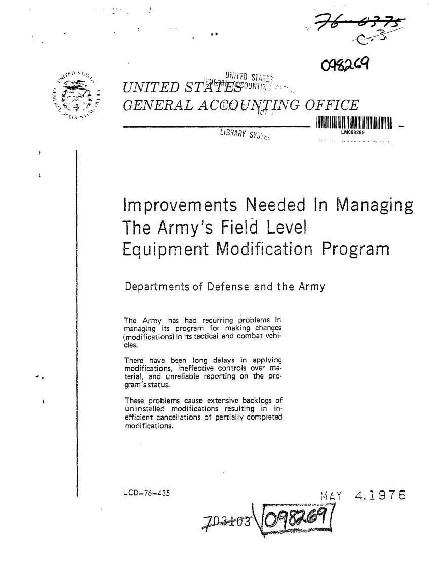 handle is hein.gao/gaobaabix0001 and id is 1 raw text is: 





cfl 64Lc


, -1+ - .


                     UDITED' -
UNITED STA u'T ]:i 


GENERAL A CCO0 UITING OFFICE


LIBRARy Sy


LM098269


Improvements Needed In Managing

The Army's Field Level

Equipment Modification Program


Departments of Defense and the Army


The Army has had recurring problems in
managing its program for making changes
(modifications) in its tactical and combat vehi-
cles.
There have been long delays in applying
modifications, ineffective controls over ma-
terial, and unreliable reporting on the pro-
gram's status.

These problems cause extensive backlogs of
uninstalled modifications resulting in in-
efficient cancellations of pariially completed
modifications.


LCD-76-435


4, 976


y9~


; =


F


                  I

,- +b ga


