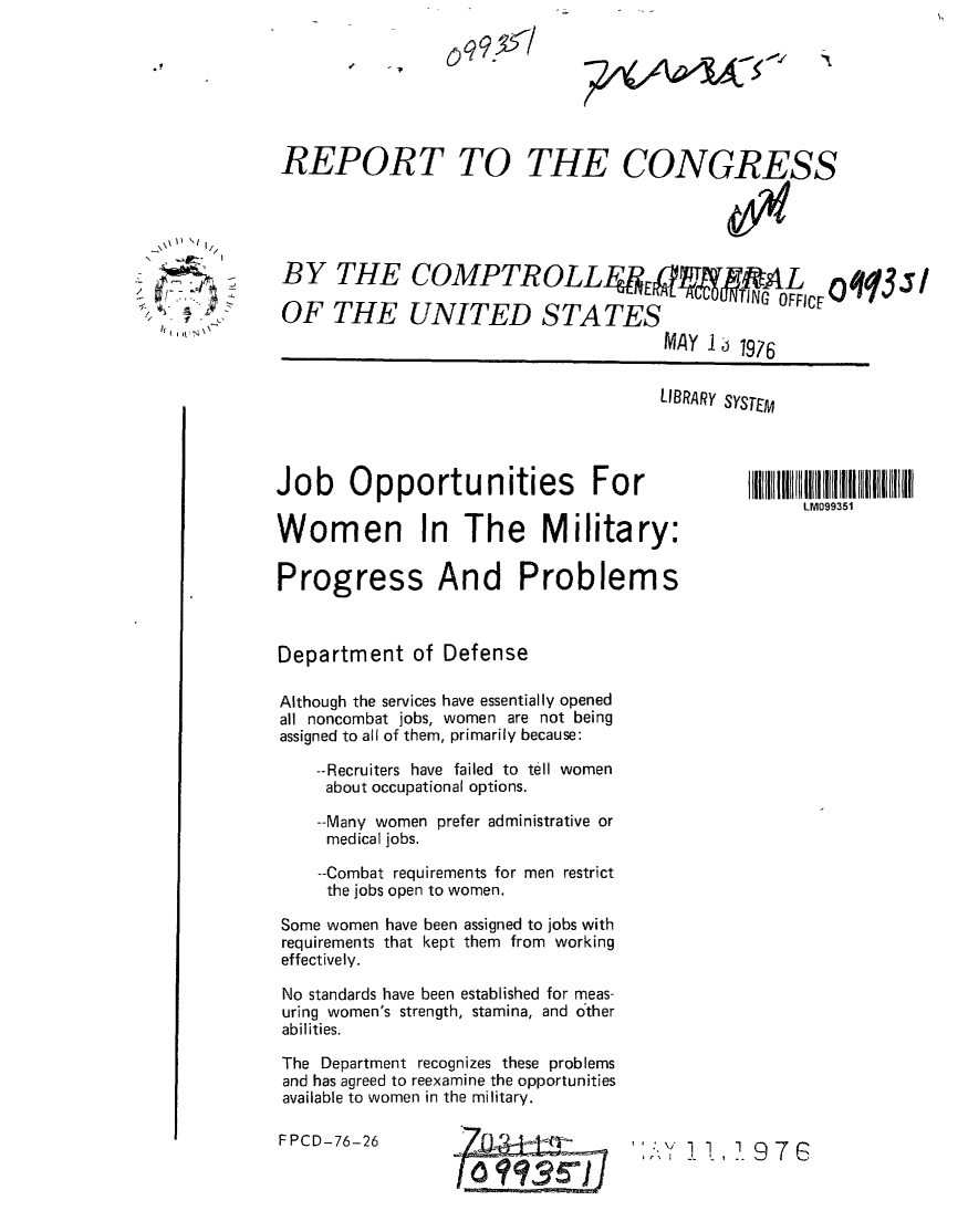 handle is hein.gao/gaobaabld0001 and id is 1 raw text is: 







REPORT TO THE CONGRESS





BY THE COMPTROLLFE9TAL OFFCVi


UPI11PTh UIV1L1Jj1iFA1Jj~


MAY 13i 1976


LIBRARY SYSTEM


Job Opportunities For

Women In The Military:

Progress And Problems



Department of Defense

Although the services have essentially opened
all noncombat jobs, women are not being
assigned to all of them, primarily because:

    --Recruiters have failed to tell women
    about occupational options.

    --Many women prefer administrative or
    medical jobs.

    --Combat requirements for men restrict
    the jobs open to women.

Some women have been assigned to jobs with
requirements that kept them from working
effectively.

No standards have been established for meas-
uring women's strength, stamina, and other
abilities.

The Department recognizes these problems
and has agreed to reexamine the opportunities
available to women in the military.


FPCD-76-26


Its.  7-


oqq,  l


I



I  4


LM099351


7A/X'4k -.


  AO%
Yf 3r]


