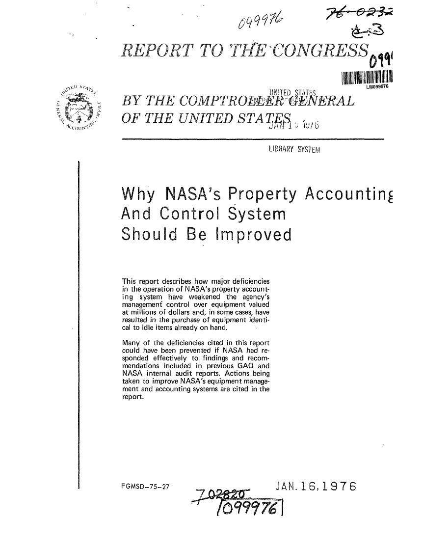 handle is hein.gao/gaobaaboy0001 and id is 1 raw text is: 




     REPORT TOTILECONGRESSjiq



                                     UNITED STATES     LM99976
-    BY THE COMPTRO -EKGENERAL

     OF THE UNITED STAT]


                                     LIBRARY SYSTEIVI





     Why NASA's Property Accountin

     And Control System
     Should Be Improved





     This report describes how major deficiencies
     in the operation of NASA's property account-
     ing system have weakened the agency's
     managemeni control over equipment valued
     at millions of dollars and, in some cases, have
     resulted in the purchase of equipment identi-
     cal to idle items already on hand.

     Many of the deficiencies cited in this report
     could have been prevented if NASA had re-
     sponded effectively to findings and recom-
     mendations included in previous GAO and
     NASA internal audit reports. Actions being
     taken to improve NASA's equipment manage-
     ment and accounting systems are cited in the
     report.









     FGMSD-75-27                      JAN. 1 6,1 976


