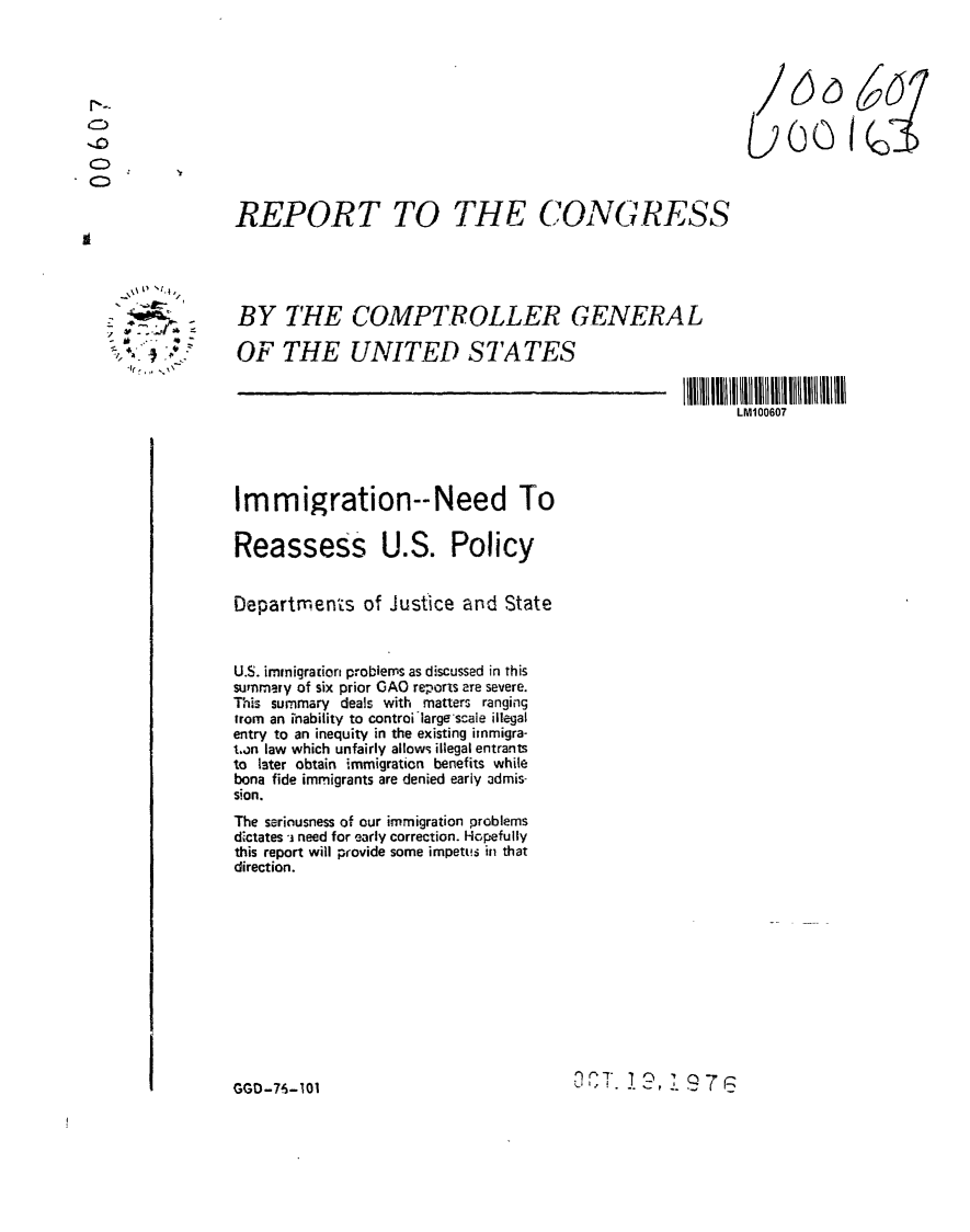 handle is hein.gao/gaobaabyl0001 and id is 1 raw text is: 




/

U


REPORT TO THE CONGRESS


BY THE COMPTROLLER GENERAL

OF THE UNITED STATES


LM100607


Immigration--Need To

Reassess U.S. Policy


Departments of Justice and State



U.S. imnigraion problems as discussed in this
summary of six prior GAO reporls ere severe.
This summary deals with matters ranging
trom an inability to controilargescale illegal
entry to an inequity in the existing inmigra-
ton law which unfairly allows illegal entrants
to later obtain immigraticn benefits while
bona fide immigrants are denied early admis-
sion.
The seriousness of our immigration problems
dictates -j need for early correction. Hopefully
this report will provide some impetus in that
direction.


U 1 8,.. .


GGD-7-5-101


C


      -4,
        /

-~
   a



