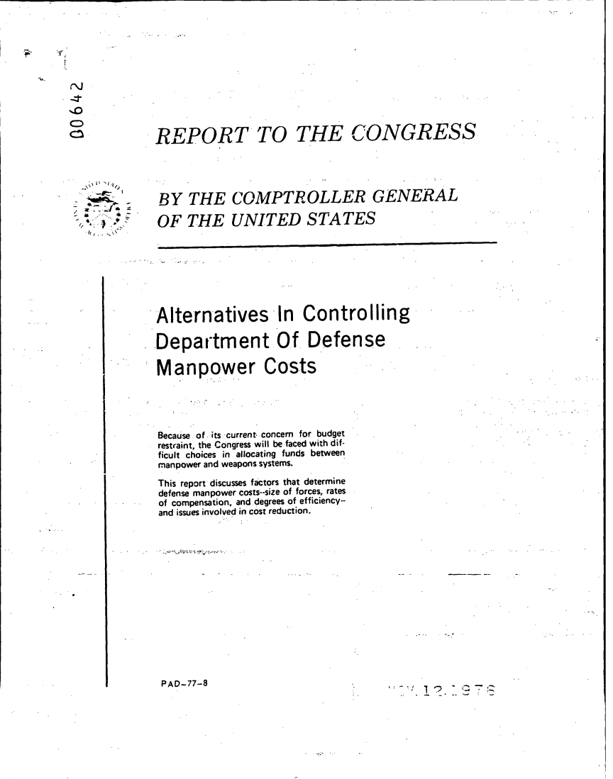 handle is hein.gao/gaobaabyx0001 and id is 1 raw text is: 











REPORT TO THE CONGRESS




BY THE COMPTROLLER GENERAL

OF THE UNITED STATES


Alternatives In Controlling

Department Of Defense

Manpower Costs





Because of its current. concern for budget
restraint, the Congress will be faced with dif-
ficult choices in allocating funds between
manpower and weapons systems.
This report discusses factors that determine
defense manpower costs--size of forces, rates
of compensation., and degrees of efficiency--
and issues involved in cost reduction.


PAD-77-8


,;- ,1 -' -- ~T Z


  ,
I,



