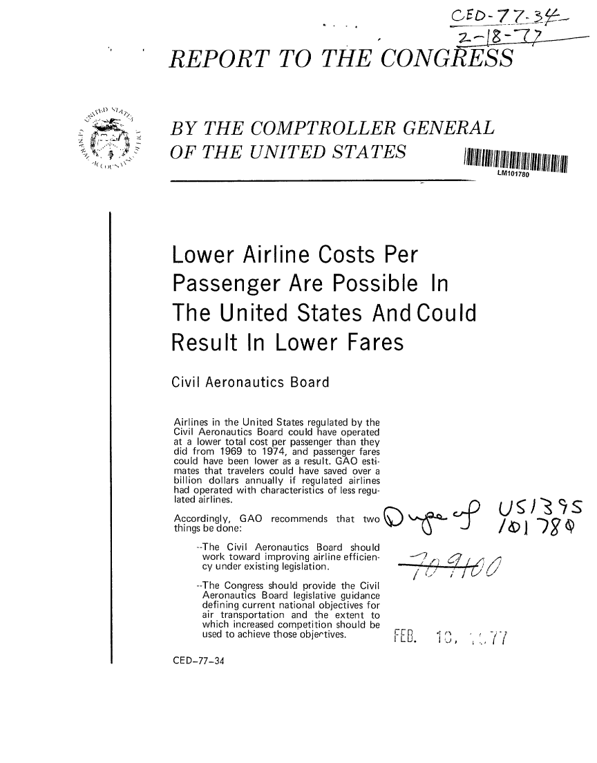 handle is hein.gao/gaobaacda0001 and id is 1 raw text is: 




REPORT TO THE


           CE- 7Z7RESS


CONGRESS


BY THE COMPTROLLER GENERAL


OF THE UNITED STATES


Lower Airline Costs Per

Passenger Are Possible In

The United States And Could

Result In Lower Fares


Civil Aeronautics Board


Airlines in the United States regulated by the
Civil Aeronautics Board could have operated
at a lower total cost per passenger than they
did from 1969 to 1974, and passenger fares
could have been lower as a result. GAO esti-
mates that travelers could have saved over a
billion dollars annually if regulated airlines
had operated with characteristics of less regu-
lated airlines.
Accordingly, GAO recommends that two
things be done:J
    --The Civil Aeronautics Board should
    work toward improving airline efficien-
    cy under existing legislation.
    --The Congress should provide the Civil
    Aeronautics Board legislative guidance
    defining current national objectives for
    air transportation and the extent to
    which increased competition should be
    used to achieve those objectives. FE.   '   ,   7 1


CED-77-34


~x.P ~



  I
  )t


)90s


LM101780


