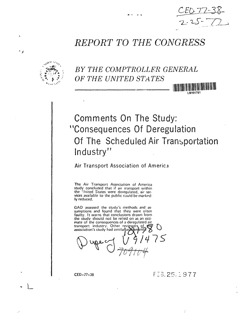 handle is hein.gao/gaobaacdb0001 and id is 1 raw text is: 








  REPORT TO THE CONGRESS





  BY THE COMPTROLLER GENERAL

  OF THE UNITED STATES


                                            LMM178i





  Comments On The Study:

Consequences Of Deregulation

  Of The Scheduled Air Transportation

  Industry


  Air Transport Association of Americ3



  The Air Transport Association of America
  study concluded that if air transport within
  the 'Jnited States were deregulated, air ser-
  vices available to the public could be markpd-
  ly reduced.

  GAO assessed the study's methods and as-
  sumptions and found that they were oiten
  faulty. It warns that conclusions drawn from
  the study should not be relied on as an esti-
  mate of the consequences of a deregulated air
  transport industry. Other reviewers of
  association's study had sieia









  CED-77-38                    F7 ,.2   19 7 7


,.j~


