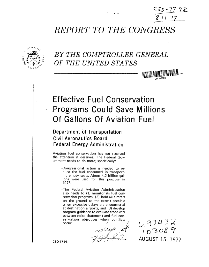 handle is hein.gao/gaobaacnx0001 and id is 1 raw text is: 
                                            c D -77-- ?Z




REPORT TO THE CONGRESS


    I) -'I



~y/'*~ $ ~.J


BY THE COMPTROLLER GENERAL

OF THE UNITED STATES


LM103089


Effective Fuel Conservation

,Programs Could Save Millions

Of Gallons Of Aviation Fuel


Department of Transportation

Civil Aeronautics Board
Federal Energy Administration

Aviation fuel conservation has not received
the attention it deserves. The Federal Gov-
ernment needs to do more; specifically:

    --Congressional action is needed to re-
    duce the fuel consumed in transport-
    ing empty seats. About 4.2 billion gal-
    lons were used for this purpose in
    1976.


--The Federal Aviation Administration
also needs to (1) monitor its fuel con-
servation programs, (2) hold all aircraft
on the ground to the extent possible
when excessive delays are encountered
at destination airports, and (3) develop
program guidance to evaluate trade-offs
between noise abatement and fuel con-
servation objectives when conflicts
occur.


CED-77-98


AUGUST 15, 1977


r   _!


