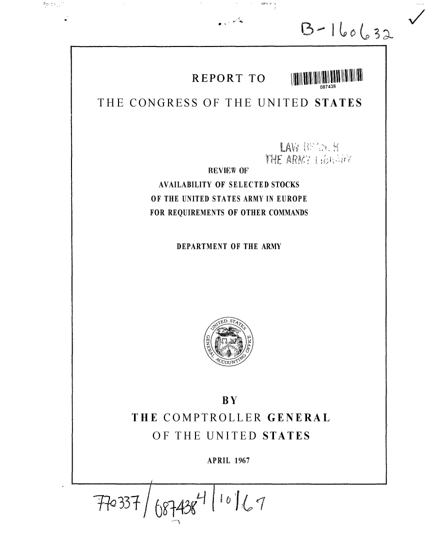 handle is hein.gao/gaobaaeac0001 and id is 1 raw text is: 
p-


REPORT TO


THE CONGRESS OF THE UNITED STATES


LAV?:Y


REVIEW OF


AVAILABILITY OF SELECTED STOCKS
OF THE UNITED STATES ARMY IN EUROPE
FOR REQUIREMENTS OF OTHER COMMANDS


    DEPARTMENT OF THE ARMY


              BY

THE COMPTROLLER GENERAL


OF THE UNITED STATES

         APRIL 1967


Tha33Tf/ 6g43KA    I 10'


'4
   I


V


13


087/438


