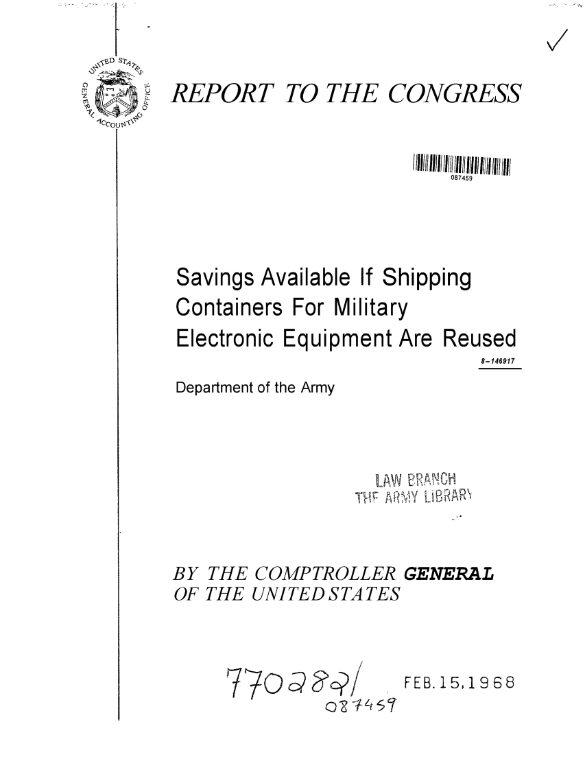 handle is hein.gao/gaobaaeao0001 and id is 1 raw text is: 

REPORT


TO THE CONGRESS


1/1111101111171111191111/ I//lI 1111


Savings


Available If Shipping


Containers For Military
Electronic Equipment Are Reused
                             8-146917


Department of the Army


LAW ARA °B I1


BY THE COMPTROLLER GENERAL
OF THE UNITED S TA TES


FEB. 15,1968


V/


770c-   ?c?/ -


