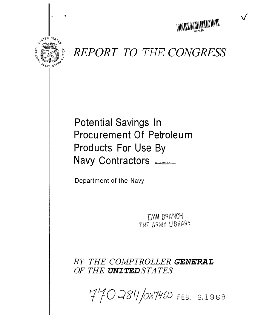 handle is hein.gao/gaobaaeap0001 and id is 1 raw text is: 
y


S D S 7' j


eout


REPORT


TO THE CONGRESS


Potential Savings In
Procurement Of Petroleum
Products For Use By
Navy Contractors

Department of the Navy



               ThF N ApIBRAUCH
             TPF A 4 IR.'


COMPTROLLER GENERAL
UNITED S TA TES


FEB. E3,1968


BY
OF


THE
THE


087460



