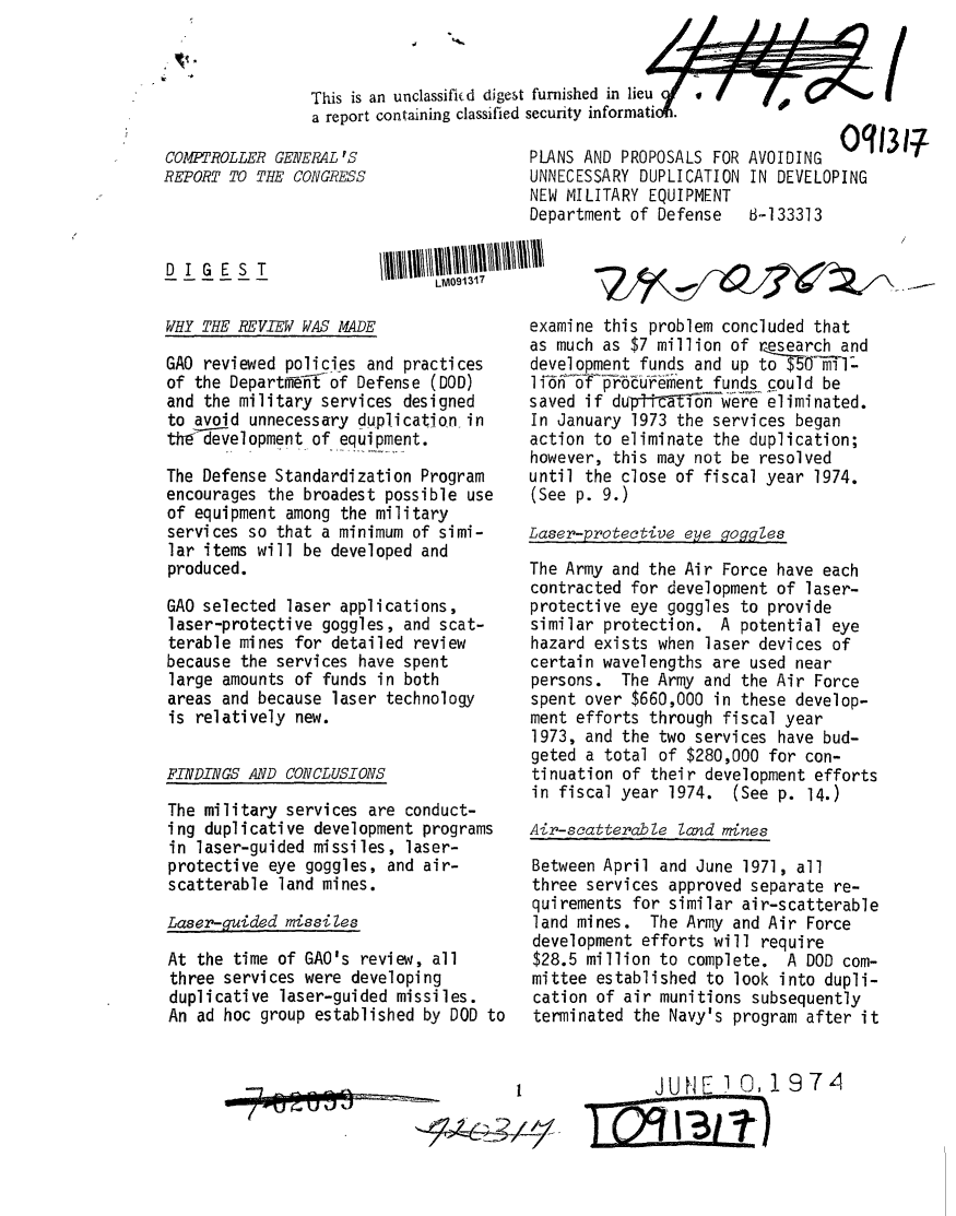 handle is hein.gao/gaobaaein0001 and id is 1 raw text is: 



                This is an unclassificd digest furnished in lieuof  .  I  f
                a report containing classified security informatioi.

COMPTROLLER GENERAL'S                   PLANS AND PROPOSALS FOR AVOIDING 0q1317
REPORT TO THE CONGRESS                  UNNECESSARY DUPLICATION IN DEVELOPING
                                        NEW MILITARY EQUIPMENT
                                        Department of Defense 1-133313


DIGEST


LM09131


WHY THE REVIEW WAS MADE


GAO reviewed policies and practices
of the Depart-fli-{of Defense (DOD)
and the military services designed
to avoid unnecessary duplication in
thedelopment of equipment.

The Defense Standardization Program
encourages the broadest possible use
of equipment among the military
services so that a minimum of simi-
lar items will be developed and
produced.

GAO selected laser applications,
laser-protective goggles, and scat-
terable mines for detailed review
because the services have spent
large amounts of funds in both
areas and because laser technology
is relatively new.


FINDINGS AND CONCLUSIONS

The military services are conduct-
ing duplicative development programs
in laser-guided missiles, laser-
protective eye goggles, and air-
scatterable land mines.

Laser-guided missiles

At the time of GAO's review, all
three services were developing
duplicative laser-guided missiles.
An ad hoc group established by DOD to


examine this problem concluded that
as much as $7 million of research and
development funds and up toe5OfiTl.
li 'fjEbfureient funds could be
saved if durp~Yi-Ton were eliminated.
In January 1973 the services began
action to eliminate the duplication;
however, this may not be resolved
until the close of fiscal year 1974.
(See p. 9.)

Laser-protective eye goggles

The Army and the Air Force have each
contracted for development of laser-
protective eye goggles to provide
similar protection. A potential eye
hazard exists when laser devices of
certain wavelengths are used near
persons. The Army and the Air Force
spent over $660,000 in these develop-
ment efforts through fiscal year
1973, and the two services have bud-
geted a total of $280,000 for con-
tinuation of their development efforts
in fiscal year 1974. (See p. 14.)

Air-scatterable land mines

Between April and June 1971, all
three services approved separate re-
quirements for similar air-scatterable
land mines. The Army and Air Force
development efforts will require
$28.5 million to complete. A DOD com-
mittee established to look into dupli-
cation of air munitions subsequently
terminated the Navy's program after it


JUNE 1,19 7 4


7


