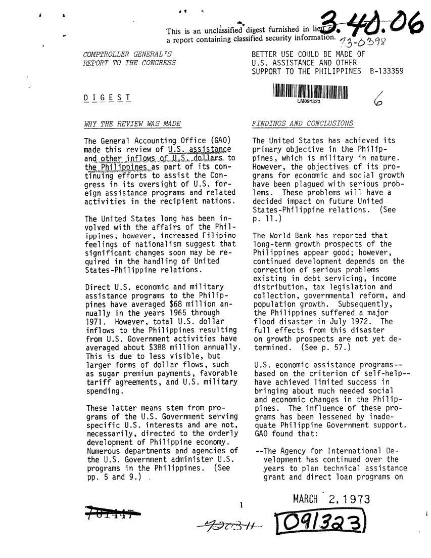 handle is hein.gao/gaobaaeit0001 and id is 1 raw text is: 6

      V


COMPTROLLER GENERAL
REPORT TO THE CONGRi



DIGEST


WHY THE REVIEW WAS


This is an unclassified digest furnished in li
a report containing classified security information.  .
'S                   BETTER USE COULD BE MADE OF
ESS                  U.S. ASSISTANCE AND OTHER
                     SUPPORT TO THE PHILIPPINES B-133359
                          I! III h I I  113



MADE                 FINDINGS AND CONCLUSIONS


The General Accounting Office (GAO)
made this review of US.ass tM
and ~pther,i oxfpws oL jt,_do1rs. to
the Phipjnsas part of its con-
tinuing efforts to assist the Con-
gress in its oversight of U.S. for-
eign assistance programs and related
activities in the recipient nations.

The United States long has been in-
volved with the affairs of the Phil-
ippines; however, increased Filipino
feelings of nationalism suggest that
significant changes soon may be re-
quired in the handling of United
States-Philippine relations.

Direct U.S. economic and military
assistance programs to the Philip-
pines have averaged $68 million an-
nually in the years 1965 through
1971. However, total U.S. dollar
inflows to the Philippines resulting
from U.S. Government activities have
averaged about $388 million annually.
This is due to less visible, but
larger forms of dollar flows, such
as sugar premium payments, favorable
tariff agreements, and U.S. military
spending.

These latter means stem from pro-
grams of the U.S. Government serving
specific U.S. interests and are not,
necessarily, directed to the orderly
development of Philippine economy.
Numerous departments and agencies of
the U.S. Government administer U.S.
programs in the Philippines. (See
pp. 5 and 9.)


:!  - - ia


The United States has achieved its
primary objective in the Philip-
pines, which is military in nature.
However, the objectives of its pro-
grams for economic and social growth
have been plagued with serious prob-
lems. These problems will have a
decided impact on future United
States-Philippine relations. (See
p. 11.)

The World Bank has reported that
long-term growth prospects of the
Philippines appear good; however,
continued development depends on the
correction of serious problems
existing in debt servicing, income
distribution, tax legislation and
collection, governmental reform, and
population growth. Subsequently,
the Philippines suffered a major
flood disaster in July 1972. The
full effects from this disaster
on growth prospects are not yet de-
termined. (See p. 57.)

U.S. economic assistance programs--
based on the criterion of self-help--
have achieved limited success in
bringing about much needed social
and economic changes in the Philip-
pines. The influence of these pro-
grams has been lessened by inade-
quate Philippine Government support.
GAO found that:

--The Agency for International De-
   velopment has continued over the
   years to plan technical assistance
   grant and direct loan programs on

          MARCH 2. 1 973


     pqs:23)



