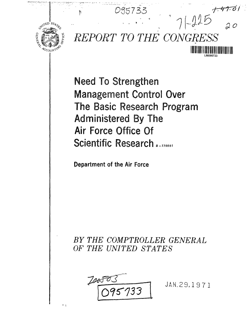 handle is hein.gao/gaobaafms0001 and id is 1 raw text is: 



-1ccous\


G7 3,


TO THE CONGRESS
                  LM095733


Need To Strengthen
Management Control Over
The Basic Research Program
Administered By The
Air Force Office Of
Scientific Research -,7,.0,

Department of the Air Force


BY
OF


THE COMPTROLLER GENERAL
THE UNITED STATES


JAN.29, 1971


)RT


