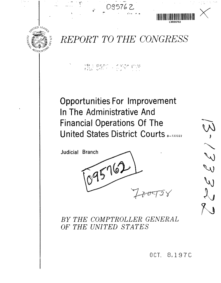 handle is hein.gao/gaobaafnr0001 and id is 1 raw text is: 03576


LM095762


REPORT TO THE CONGRESS


  - r-;~,. A,~
r'.


* S


Opportunities For Improvement
In The Administrative And
Financial Operations Of The
United States District Courts.-,3332


Judicial


THE COMPTROLLER GENERAL
THE UNITED STATES


OCT. 8,197C


BY
OF


nr


