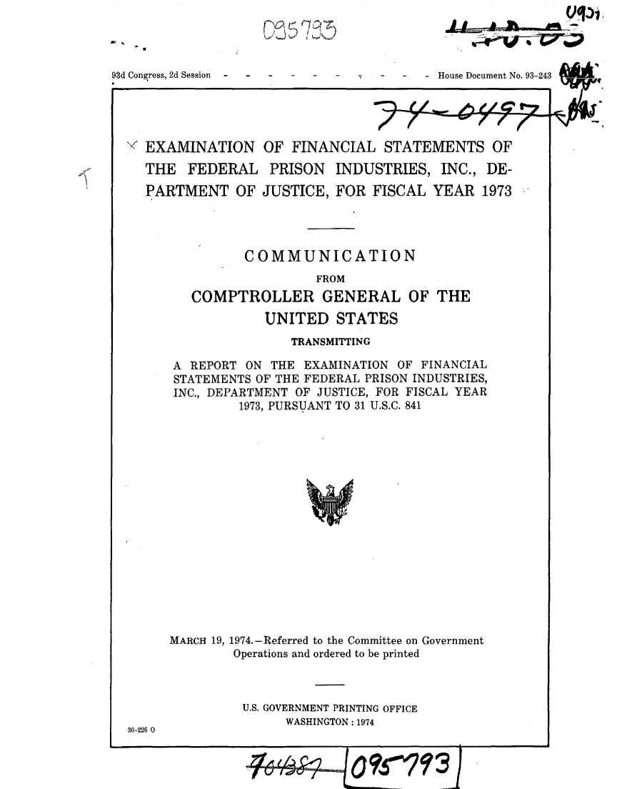 handle is hein.gao/gaobaafoi0001 and id is 1 raw text is: 
Q.2~5 (7or~


93d Congress, 2d Session  -    -


- - - House Document No. 93-243


' EXAMINATION OF FINANCIAL STATEMENTS OF

  THE FEDERAL PRISON INDUSTRIES, INC., DE-

  PARTMENT OF JUSTICE, FOR FISCAL YEAR 1973




               COMMUNICATION
                         FROM
        COMPTROLLER GENERAL OF THE

                  UNITED STATES
                     TRANSMITTING

      A REPORT ON THE EXAMINATION OF FINANCIAL
      STATEMENTS OF THE FEDERAL PRISON INDUSTRIES,
      INC., DEPARTMENT OF JUSTICE, FOR FISCAL YEAR
               1973, PURSUANT TO 31 U.S.C. 841


MARCH 19, 1974.-Referred to the Committee on Government
        Operations and ordered to be printed


U.S. GOVERNMENT PRINTING OFFICE
      WASHINGTON: 1974


30-226 0


a


I,   * I


...4 i.


1614          0 ?500107 f 3j


