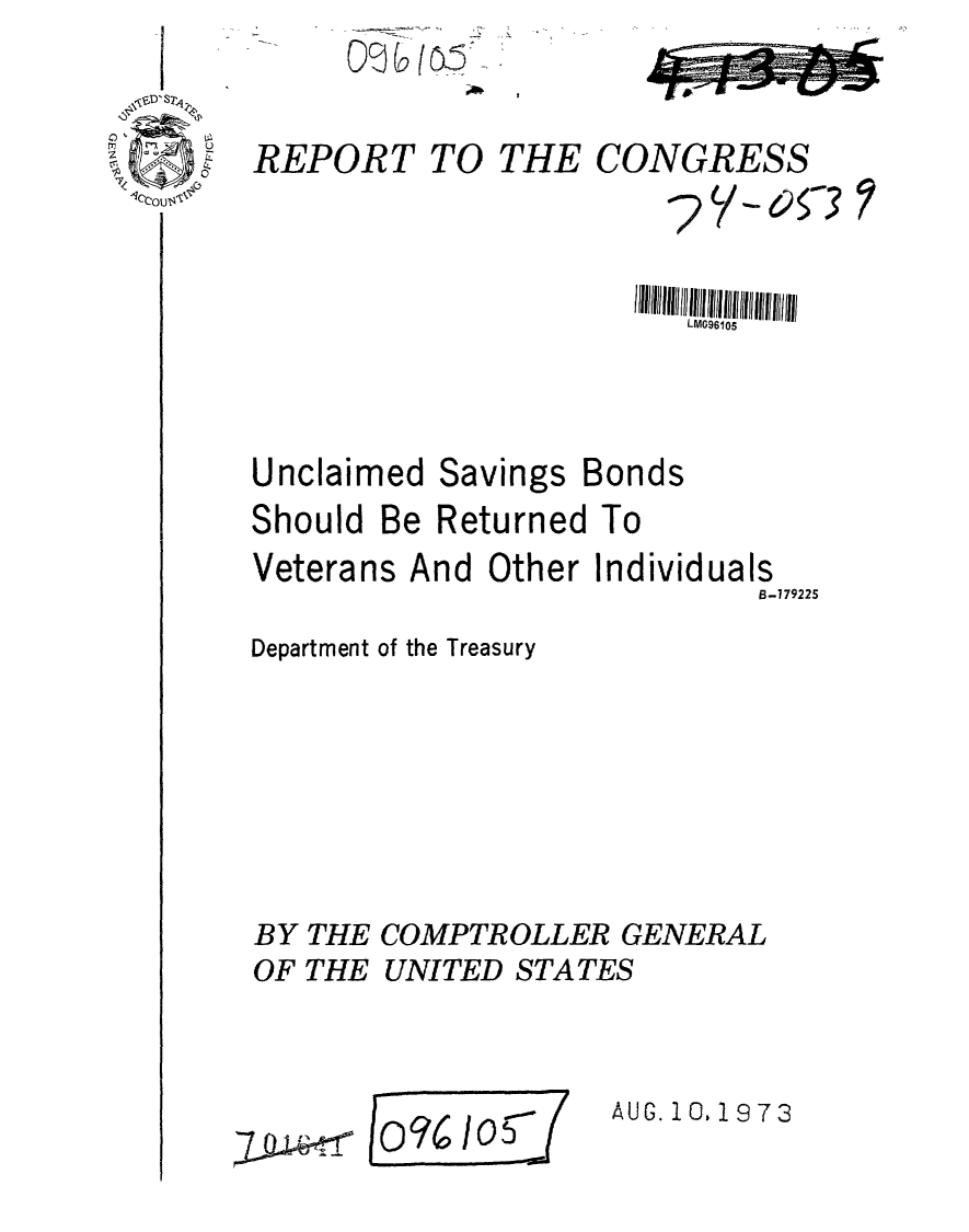 handle is hein.gao/gaobaafxk0001 and id is 1 raw text is: 

REPORT TO


Unclaimed


Savings


Bonds


Should Be Returned To


Veterans


And Other Individuals
                   B-779225


Department of the Treasury





BY THE COMPTROLLER GENERAL
OF THE UNITED STATES


1/050
n o  o5


AUG. 10, 1973


THE CONGRESS
         ?V-053


LM096105


