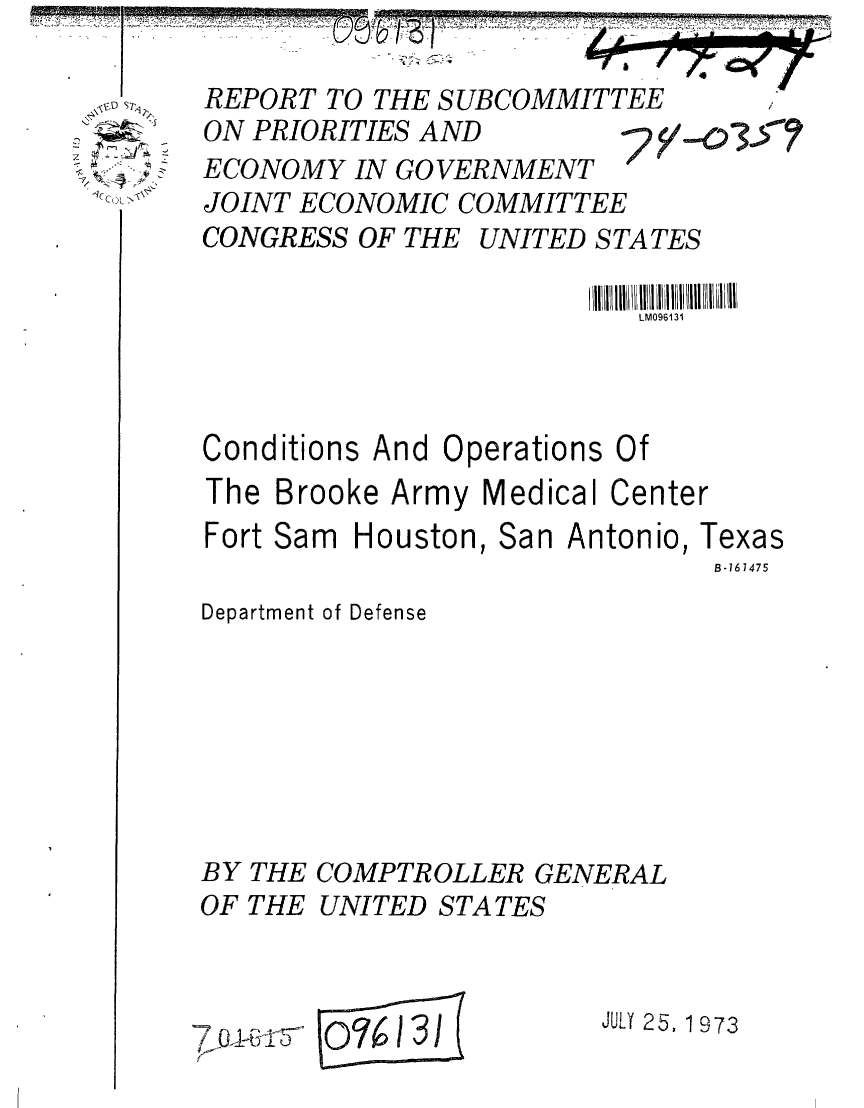 handle is hein.gao/gaobaafyc0001 and id is 1 raw text is: 
.,t,.( C~>~


REPORT TO THE SUBCOMMITTEE
ON PRIORITIES AND     7y-0
ECONOMY IN GOVERNMENT
JOINT ECONOMIC COMMITTEE
CONGRESS OF THE UNITED STATES

                          LM096131



Conditions And Operations Of
The Brooke Army Medical Center
Fort Sam Houston, San Antonio, Te
                               B-16
Department of Defense


BY THE
OF THE


COMPTROLLER GENERAL
UNITED STATES


E 0%1


JULY 25, 1 973


()i


Kas
1475


-.507


