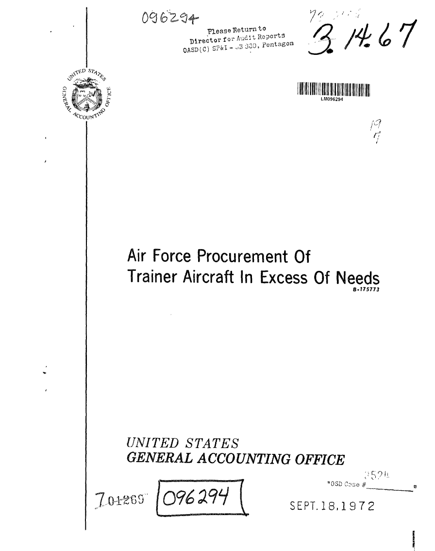 handle is hein.gao/gaobaagct0001 and id is 1 raw text is: 
    flease leturn to
 Director f ' . RepOrt
OASD(C)  3 - B e ,, tago


LM096294


Air Force Procurement Of
Trainer Aircraft In Excess Of Needs
                                  5.175773










UNITED STATES
GENERAL ACCOUNTING OFFICE


      'OSD C0se #

SEPT. 18,1972


7 o-tt-G,5


f,


/4


4


I


