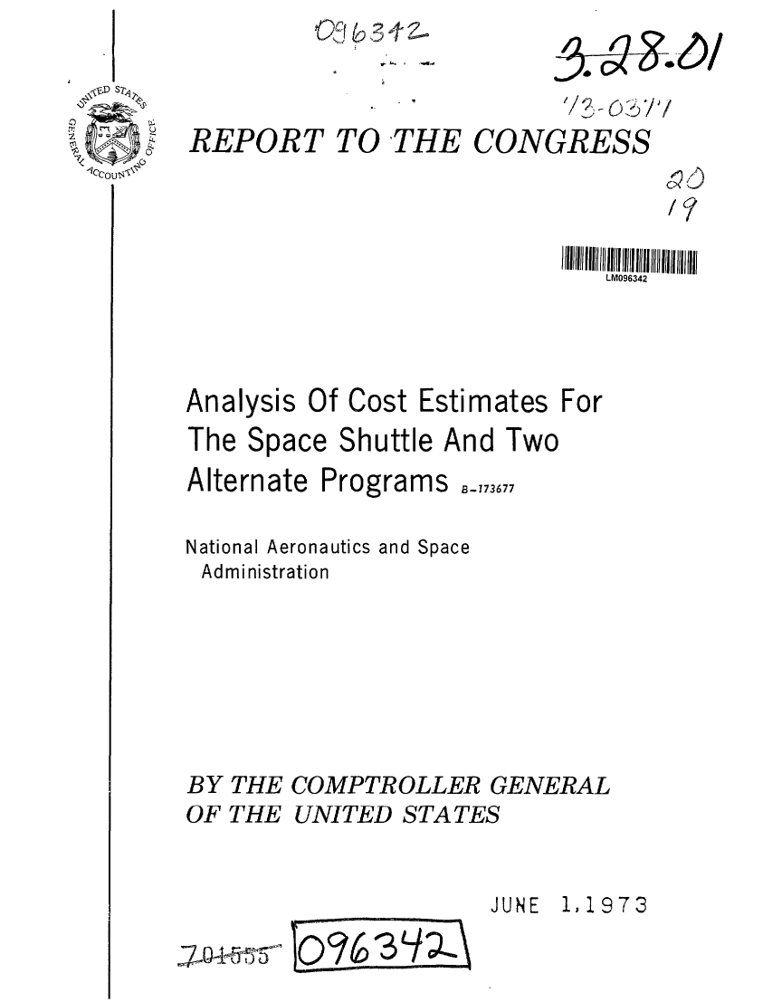 handle is hein.gao/gaobaagdz0001 and id is 1 raw text is: Otc4tb3 A Z


REPORT TO THE CONGRESS


/7


I IIJIIIII I l6lIII HIIIHIII11 lII1ilI1il
   LM096342


Analysis


Of Cost


Estimates For


The Space Shuttle And Two
Alternate Programs -_73677
National Aeronautics and Space
Administration





BY THE COMPTROLLER GENERAL
OF THE UNITED STATES

                        JUNE  1,1973
7~5     lo%3       /


5-~ c:5/


