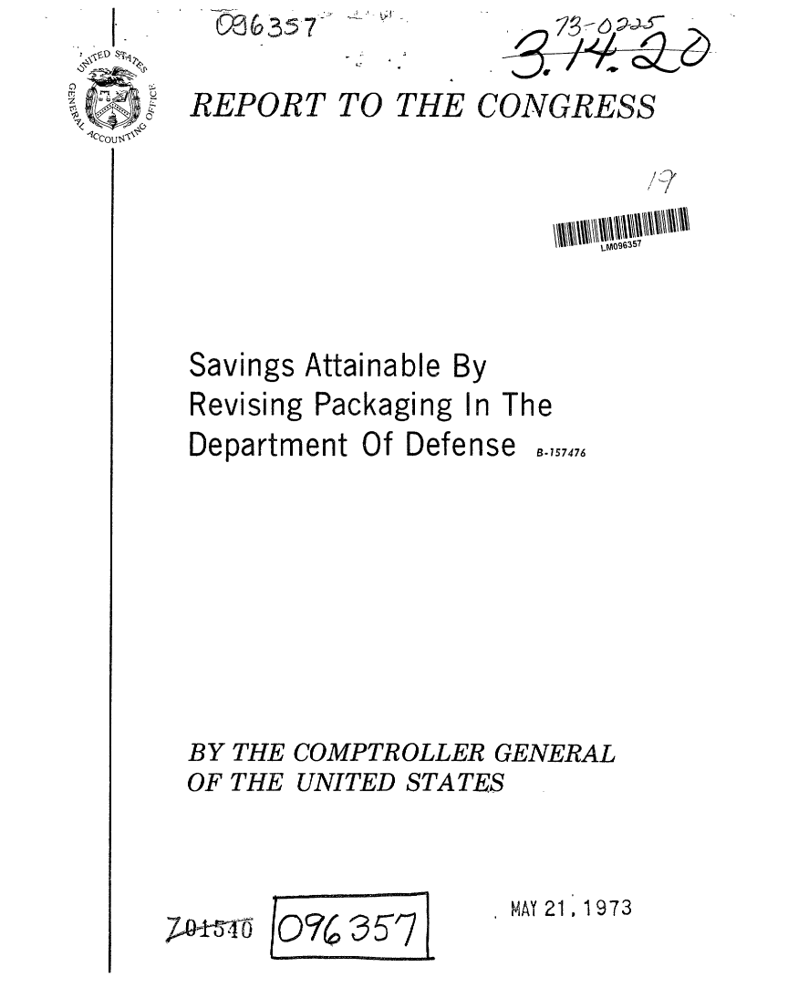 handle is hein.gao/gaobaageo0001 and id is 1 raw text is: RE357

REPORT


TO THE


I I /


Savings


Attainable By


Revising Packaging In The


Department Of Defense


B-157476


BY THE COMPTROLLER GENERAL
OF THE UNITED STATES


P-14-5-4-6


(o7 3 7?


MAY 21,1 973


CONGRESS


,_Moqro357


