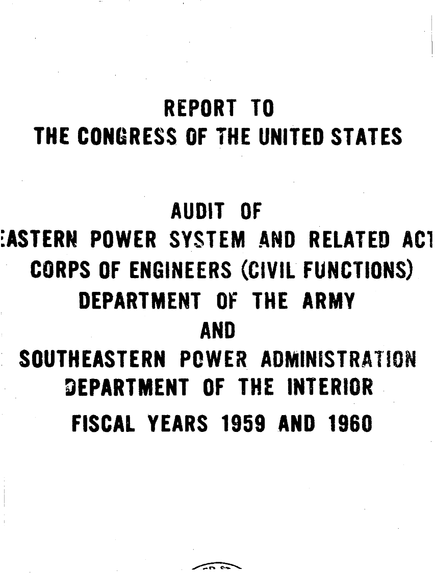 handle is hein.gao/gaobaagug0001 and id is 1 raw text is: 


           REPORT TO
THE CONGRESS OF THE UNITED STATES


              AUDIT OF
ASTERN POWER SYSTEM AND RELATED ACi
   CORPS OF ENGINEERS (CIVIL FUNCTIONS)
       DEPARTMENT OF THE ARMY
                 AND
  SOUTHEASTERN POWER ADMINISTRATION
     DEPARTMENT OF THE INTERIOR


FISCAL YEARS 1959 AND 1960


